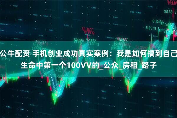 公牛配资 手机创业成功真实案例：我是如何搞到自己生命中第一个100VV的_公众_房租_路子