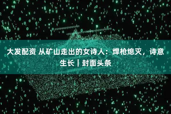 大发配资 从矿山走出的女诗人：焊枪熄灭，诗意生长｜封面头条