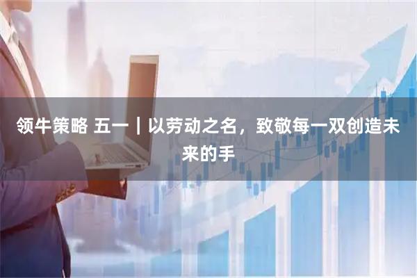 领牛策略 五一｜以劳动之名，致敬每一双创造未来的手