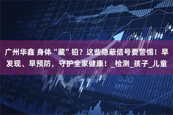 广州华鑫 身体“藏”铅？这些隐蔽信号要警惕！早发现、早预防，守护全家健康！_检测_孩子_儿童