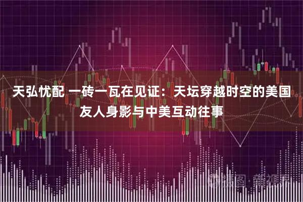 天弘忧配 一砖一瓦在见证：天坛穿越时空的美国友人身影与中美互动往事
