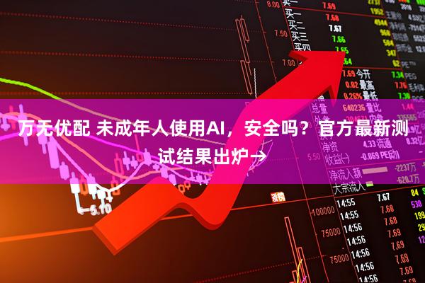 万无优配 未成年人使用AI，安全吗？官方最新测试结果出炉→