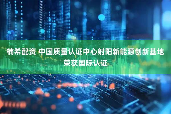 楠希配资 中国质量认证中心射阳新能源创新基地荣获国际认证