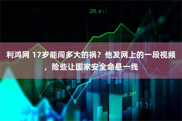 利鸿网 17岁能闯多大的祸？他发网上的一段视频，险些让国家安全命悬一线