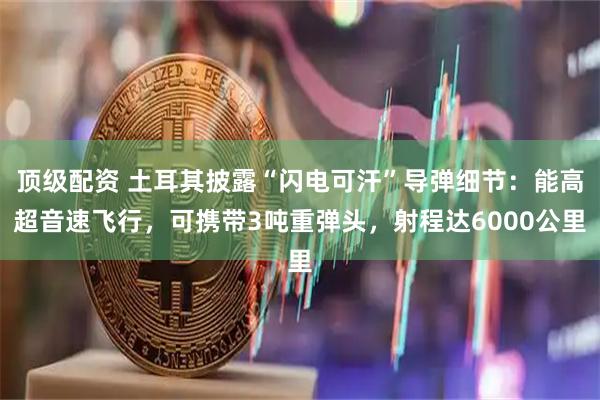 顶级配资 土耳其披露“闪电可汗”导弹细节：能高超音速飞行，可携带3吨重弹头，射程达6000公里