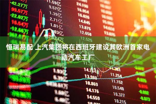 恒瑞易配 上汽集团将在西班牙建设其欧洲首家电动汽车工厂