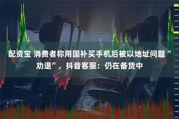 配资宝 消费者称用国补买手机后被以地址问题“劝退”，抖音客服：仍在备货中