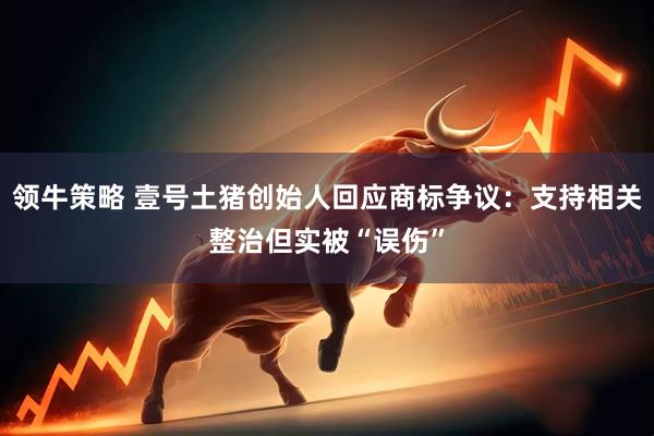 领牛策略 壹号土猪创始人回应商标争议：支持相关整治但实被“误伤”