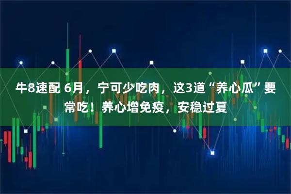牛8速配 6月，宁可少吃肉，这3道“养心瓜”要常吃！养心增免疫，安稳过夏