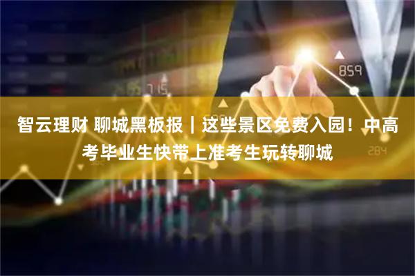 智云理财 聊城黑板报｜这些景区免费入园！中高考毕业生快带上准考生玩转聊城