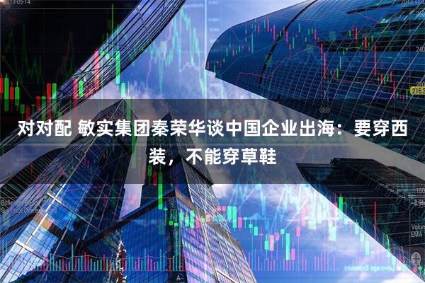 对对配 敏实集团秦荣华谈中国企业出海：要穿西装，不能穿草鞋