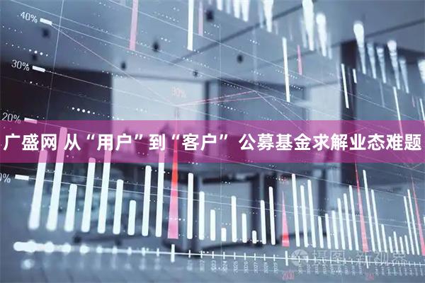 广盛网 从“用户”到“客户” 公募基金求解业态难题