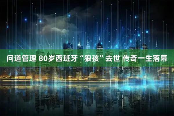 问道管理 80岁西班牙“狼孩”去世 传奇一生落幕